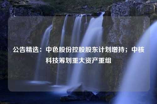 公告精选：中色股份控股股东计划增持；中核科技筹划重大资产重组