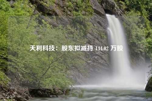 天利科技：股东拟减持 144.02 万股