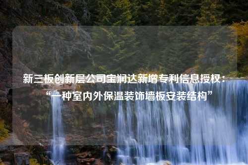 新三板创新层公司宝润达新增专利信息授权：“一种室内外保温装饰墙板安装结构”