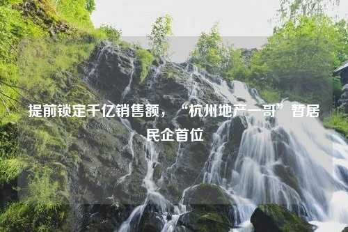 提前锁定千亿销售额，“杭州地产一哥”暂居民企首位