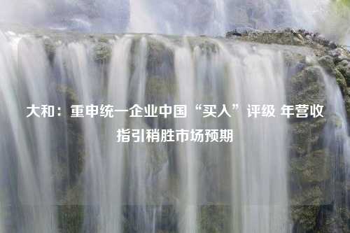 大和：重申统一企业中国“买入”评级 年营收指引稍胜市场预期