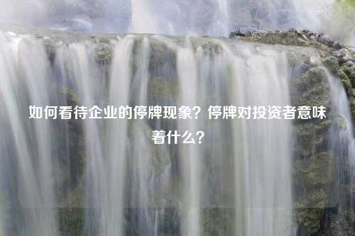 如何看待企业的停牌现象？停牌对投资者意味着什么？