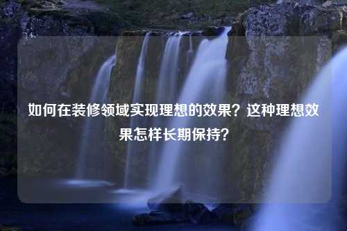 如何在装修领域实现理想的效果？这种理想效果怎样长期保持？