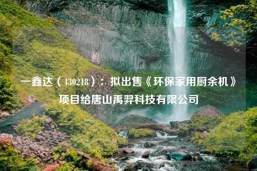 一鑫达（430218）：拟出售《环保家用厨余机》项目给唐山禹羿科技有限公司