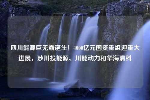 四川能源巨无霸诞生！4000亿元国资重组迎重大进展，涉川投能源、川能动力和华海清科