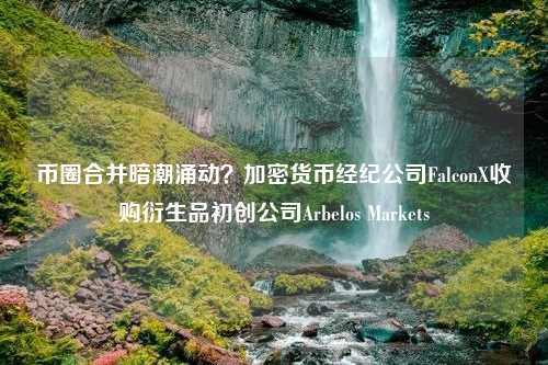 币圈合并暗潮涌动？加密货币经纪公司FalconX收购衍生品初创公司Arbelos Markets