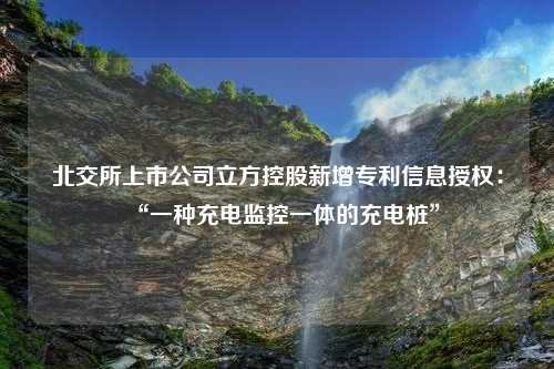 北交所上市公司立方控股新增专利信息授权：“一种充电监控一体的充电桩”