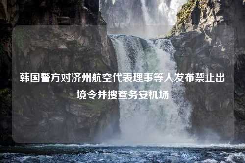 韩国警方对济州航空代表理事等人发布禁止出境令并搜查务安机场