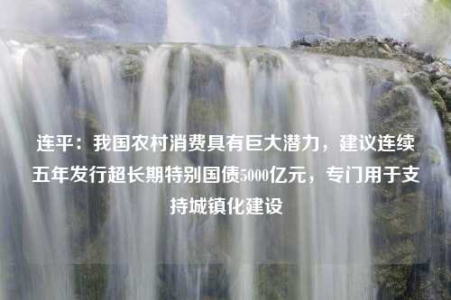 连平：我国农村消费具有巨大潜力，建议连续五年发行超长期特别国债5000亿元，专门用于支持城镇化建设